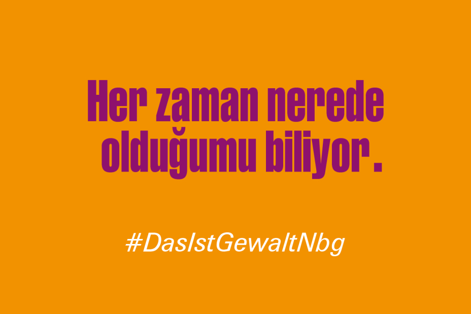 Bild © Stadt Nürnberg / Senatsverwaltung für Arbeit, Soziales, Gleichstellung, Integration, Vielfalt und Antidiskriminierung des Landes Berlin Claim "Er weiß immer, wo ich bin." auf Türkisch im Rahmen der Kampagne #DasIstGewaltNbg., Bild © Stadt Nürnberg / Senatsverwaltung für Arbeit, Soziales, Gleichstellung, Integration, Vielfalt und Antidiskriminierung des Landes Berlin